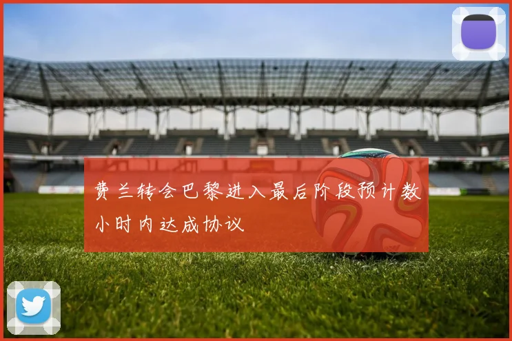 费兰转会巴黎进入最后阶段预计数小时内达成协议